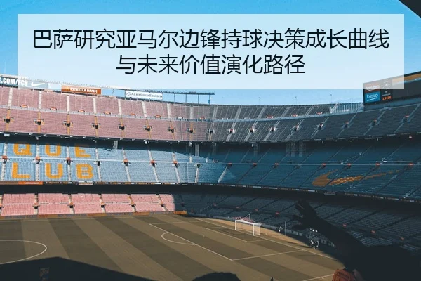 巴萨研究亚马尔边锋持球决策成长曲线与未来价值演化路径
